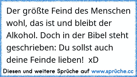 Der größte Feind des Menschen wohl, das ist und bleibt der Alkohol. Doch in der Bibel steht geschrieben: Du sollst auch deine Feinde lieben!  xD