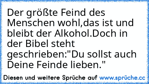 Der größte Feind des Menschen wohl,
das ist und bleibt der Alkohol.
Doch in der Bibel steht geschrieben:
"Du sollst auch Deine Feinde lieben."