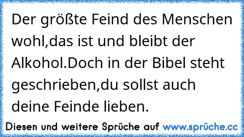 Der größte Feind des Menschen wohl,
das ist und bleibt der Alkohol.
Doch in der Bibel steht geschrieben,
du sollst auch deine Feinde lieben.