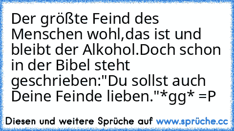 Der größte Feind des Menschen wohl,
das ist und bleibt der Alkohol.
Doch schon in der Bibel steht geschrieben:
"Du sollst auch Deine Feinde lieben."
*gg* =P