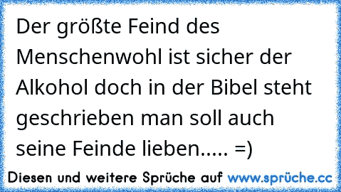 Der größte Feind des Menschenwohl ist sicher der Alkohol doch in der Bibel steht geschrieben man soll auch seine Feinde lieben..... =)