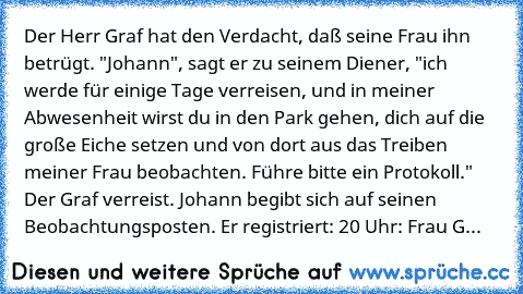 Der Herr Graf hat den Verdacht, daß seine Frau ihn betrügt. "Johann", sagt er zu seinem Diener, "ich werde für einige Tage verreisen, und in meiner Abwesenheit wirst du in den Park gehen, dich auf die große Eiche setzen und von dort aus das Treiben meiner Frau beobachten. Führe bitte ein Protokoll." Der Graf verreist. Johann begibt sich auf seinen Beobachtungsposten. Er registriert: 20 Uhr: Fra...