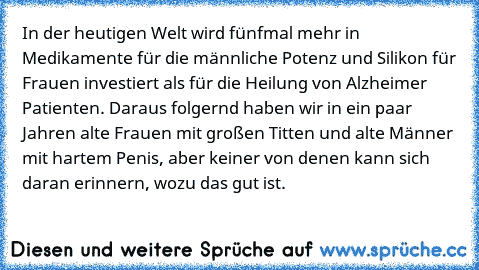 In der heutigen Welt wird fünfmal mehr in Medikamente für die männliche Potenz und Silikon für Frauen investiert als für die Heilung von Alzheimer Patienten. Daraus folgernd haben wir in ein paar Jahren alte Frauen mit großen Titten und alte Männer mit hartem Penis, aber keiner von denen kann sich daran erinnern, wozu das gut ist.