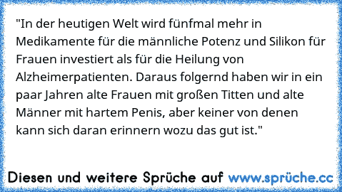 "In der heutigen Welt wird fünfmal mehr in Medikamente für die männliche Potenz und Silikon für Frauen investiert als für die Heilung von Alzheimerpatienten. Daraus folgernd haben wir in ein paar Jahren alte Frauen mit großen Titten und alte Männer mit hartem Penis, aber keiner von denen kann sich daran erinnern wozu das gut ist."