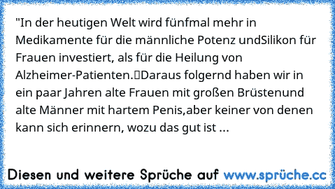 "In der heutigen Welt wird fünfmal mehr in Medikamente für die männliche Potenz und
Silikon für Frauen investiert, als für die Heilung von Alzheimer-Patienten.“
Daraus folgernd haben wir in ein paar Jahren alte Frauen mit großen Brüsten
und alte Männer mit hartem Penis,
aber keiner von denen kann sich erinnern, wozu das gut ist ...