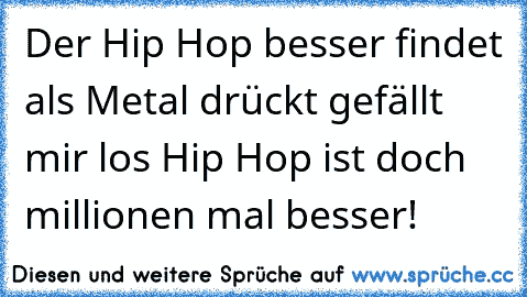 Der Hip Hop besser findet als Metal 
drückt gefällt mir 
los Hip Hop ist doch millionen mal besser!