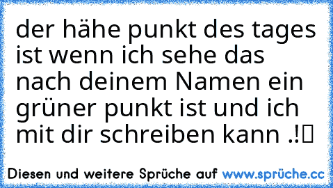 der hähe punkt des tages ist wenn ich sehe das nach deinem Namen ein grüner punkt ist und ich mit dir schreiben kann .♥!▬