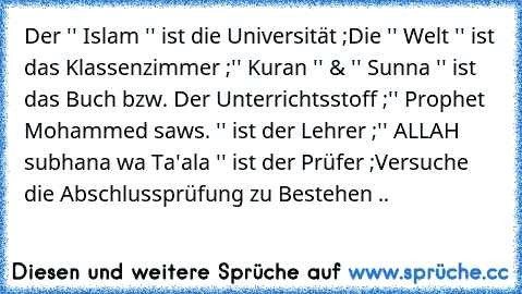 Der '' Islam '' ist die Universität ;
Die '' Welt '' ist das Klassenzimmer ;
'' Kuran '' & '' Sunna '' ist das Buch bzw. Der Unterrichtsstoff ;
'' Prophet Mohammed saws. '' ist der Lehrer ;
'' ALLAH subhana wa Ta'ala '' ist der Prüfer ;
Versuche die Abschlussprüfung zu Bestehen ..