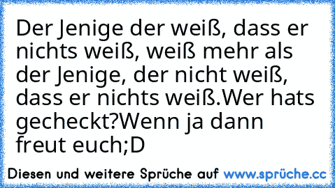 Der Jenige der weiß, dass er nichts weiß, weiß mehr als der Jenige, der nicht weiß, dass er nichts weiß.
Wer hats gecheckt?
Wenn ja dann freut euch;D