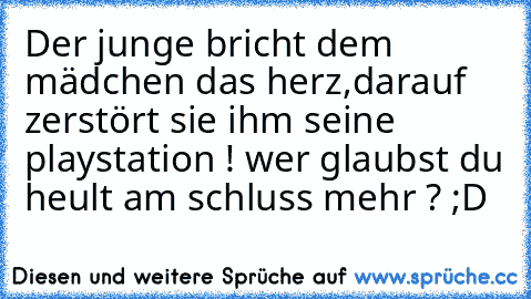 Der junge bricht dem mädchen das herz,darauf zerstört sie ihm seine playstation ! wer glaubst du heult am schluss mehr ? ;D