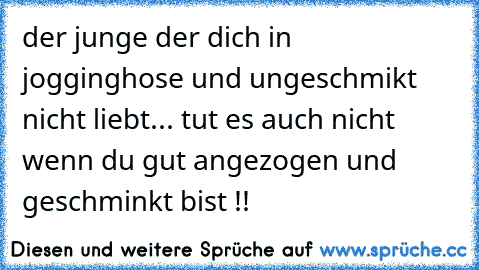 der junge der dich in jogginghose und ungeschmikt nicht liebt... tut es auch nicht wenn du gut angezogen und geschminkt bist !!