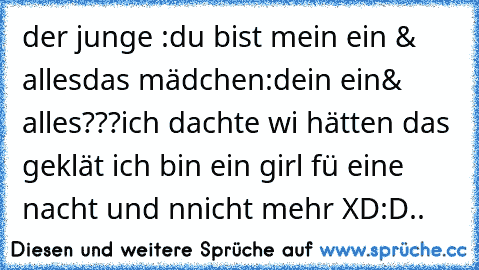 der junge :du bist mein ein & alles
das mädchen:dein ein& alles???
ich dachte wi hätten das geklät ich bin ein girl fü eine nacht und nnicht mehr XD:D..