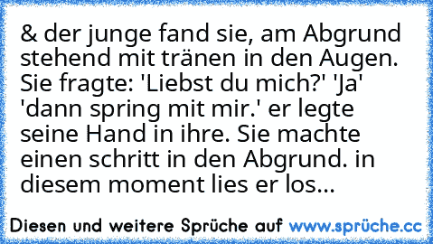 & der junge fand sie, am Abgrund stehend mit tränen in den Augen. Sie fragte: 'Liebst du mich?' 'Ja' 'dann spring mit mir.' er legte seine Hand in ihre. Sie machte einen schritt in den Abgrund. in diesem moment lies er los...