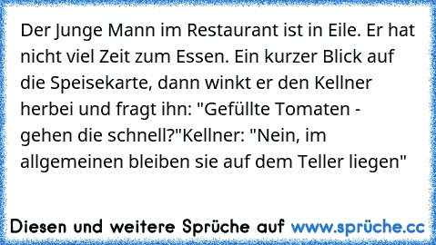 Der Junge Mann im Restaurant ist in Eile. Er hat nicht viel Zeit zum Essen. Ein kurzer Blick auf die Speisekarte, dann winkt er den Kellner herbei und fragt ihn: "Gefüllte Tomaten - gehen die schnell?"
Kellner: "Nein, im allgemeinen bleiben sie auf dem Teller liegen"