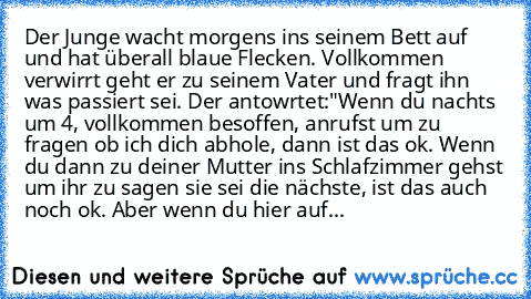 Der Junge wacht morgens ins seinem Bett auf und hat überall blaue Flecken. Vollkommen verwirrt geht er zu seinem Vater und fragt ihn was passiert sei. Der antowrtet:
"Wenn du nachts um 4, vollkommen besoffen, anrufst um zu fragen ob ich dich abhole, dann ist das ok. Wenn du dann zu deiner Mutter ins Schlafzimmer gehst um ihr zu sagen sie sei die nächste, ist das auch noch ok. Aber wenn du hier ...