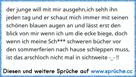 der junge will mit mir ausgehn,ich sehh ihn jeden tag und er schaut mich immer mit seinen schönen blauen augen an und lässt erst den blick von mir wenn ich um die ecke biege, doch wenn ich meine Sch*** schweren bücher vor den sommerferien nach hause schleppen muss, ist das arschloch nicht mal in sichtweite -_- !!