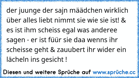 der juunge der sajn määdchen wirklich über alles liebt nimmt sie wie sie ist! & es ist ihm scheiss egal was anderee sagen - er ist füür sie daa wenns ihr scheisse geht & zauubert ihr wider ein lächeln ins gesicht ! ♥