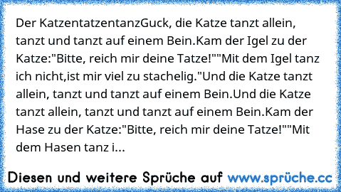 Der Katzentatzentanz
Guck, die Katze tanzt allein, tanzt und tanzt auf einem Bein.
Kam der Igel zu der Katze:
"Bitte, reich mir deine Tatze!"
"Mit dem Igel tanz ich nicht,
ist mir viel zu stachelig."
Und die Katze tanzt allein, tanzt und tanzt auf einem Bein.
Und die Katze tanzt allein, tanzt und tanzt auf einem Bein.
Kam der Hase zu der Katze:
"Bitte, reich mir deine Tatze!"
"Mit dem Hasen tan...