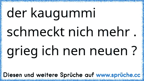 der kaugummi schmeckt nich mehr . grieg ich nen neuen ?