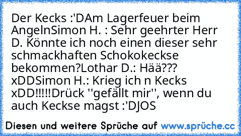 Der Kecks :'D
Am Lagerfeuer beim Angeln
Simon H. : Sehr geehrter Herr D. Könnte ich noch einen dieser sehr schmackhaften Schokokeckse bekommen?
Lothar D.: Hää??? xDD
Simon H.: Krieg ich n Kecks xDD!!!!!
Drück ''gefällt mir'', wenn du auch Keckse magst :'D
JOS