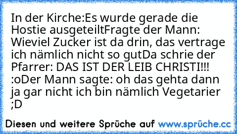 In der Kirche:
Es wurde gerade die Hostie ausgeteilt
Fragte der Mann: Wieviel Zucker ist da drin, das vertrage ich nämlich nicht so gut
Da schrie der Pfarrer: DAS IST DER LEIB CHRISTI!!! :o
Der Mann sagte: oh das gehta dann ja gar nicht ich bin nämlich Vegetarier ;D