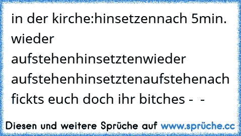 in der kirche:
hinsetzen
nach 5min. wieder aufstehen
hinsetzten
wieder aufstehen
hinsetzten
aufstehen
ach fickts euch doch ihr bitches °-°  °-°