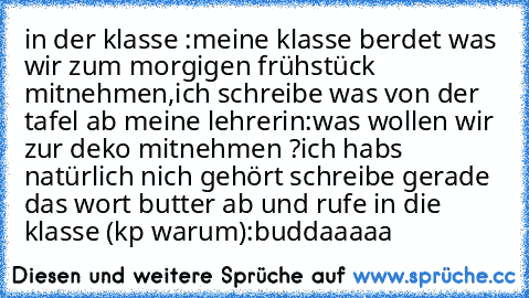 in der klasse :
meine klasse berdet was wir zum morgigen frühstück mitnehmen,ich schreibe was von der tafel ab 
meine lehrerin:was wollen wir zur deko mitnehmen ?
ich hab´s natürlich nich gehört schreibe gerade das wort butter ab und rufe in die klasse (kp warum):buddaaaaa