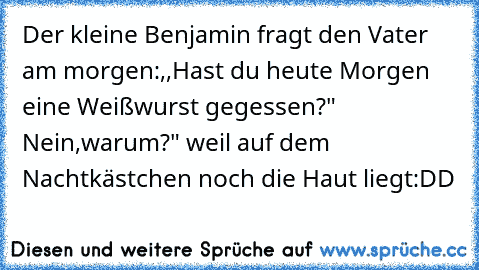 Der kleine Benjamin fragt den Vater am morgen:,,Hast du heute Morgen eine Weißwurst gegessen?" Nein,warum?" weil auf dem Nachtkästchen noch die Haut liegt
:DD