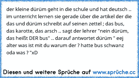 der kleine dürüm geht in die schule und hat deutsch .. im unterricht lernen sie gerade über die artikel der die das und dürüm schreibt auf seinen zettel ; das bus, das karotte, das arsch .. sagt der lehrer "nein dürüm, das heißt DER bus" .. darauf antwortet dürüm " eej alter was ist mit du warum der ? hatte bus schwanz oda was ? "
xD