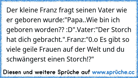 Der kleine Franz fragt seinen Vater wie er geboren wurde:"Papa..Wie bin ich geboren worden?? :D".Vater:"Der Storch hat dich gebracht.".Franz:"0.o Es gibt so viele geile Frauen auf der Welt und du schwängerst einen Storch!?"