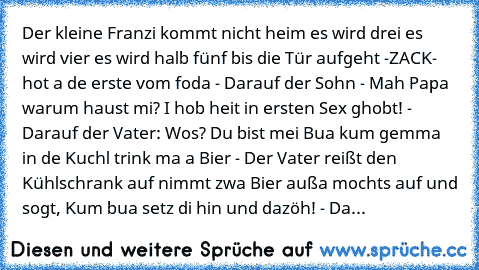 Der kleine Franzi kommt nicht heim es wird drei es wird vier es wird halb fünf bis die Tür aufgeht -ZACK- hot a de erste vom foda - Darauf der Sohn - Mah Papa warum haust mi? I hob heit in ersten Sex ghobt! - Darauf der Vater: Wos? Du bist mei Bua kum gemma in de Kuchl trink ma a Bier - Der Vater reißt den Kühlschrank auf nimmt zwa Bier außa mochts auf und sogt, Kum bua setz di hin und dazöh! -...