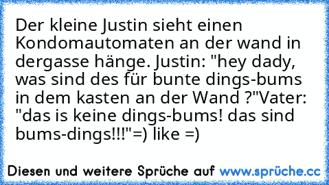 Der kleine Justin sieht einen Kondomautomaten an der wand in dergasse hänge.
 Justin: "hey dady, was sind des für bunte dings-bums in dem kasten an der Wand ?"
Vater: "das is keine dings-bums! das sind bums-dings!!!"
=) like =)