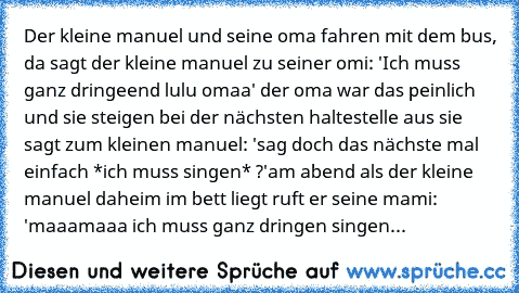 Der kleine manuel und seine oma fahren mit dem bus, da sagt der kleine manuel zu seiner omi: 'Ich muss ganz dringeend lulu omaa' der oma war das peinlich und sie steigen bei der nächsten haltestelle aus sie sagt zum kleinen manuel: 'sag doch das nächste mal einfach *ich muss singen* ?'
am abend als der kleine manuel daheim im bett liegt ruft er seine mami: 'maaamaaa ich muss ganz dringen singen...