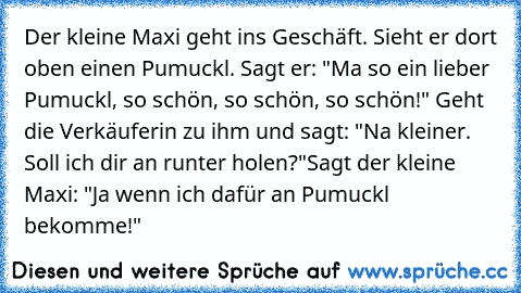 Der kleine Maxi geht ins Geschäft. Sieht er dort oben einen Pumuckl. Sagt er: "Ma so ein lieber Pumuckl, so schön, so schön, so schön!" Geht die Verkäuferin zu ihm und sagt: "Na kleiner. Soll ich dir an runter holen?"
Sagt der kleine Maxi: "Ja wenn ich dafür an Pumuckl bekomme!"