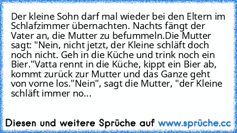 Der kleine Sohn darf mal wieder bei den Eltern im Schlafzimmer übernachten. Nachts fängt der Vater an, die Mutter zu befummeln.
Die Mutter sagt: "Nein, nicht jetzt, der Kleine schläft doch noch nicht. Geh in die Küche und trink noch ein Bier."
Vatta rennt in die Küche, kippt ein Bier ab, kommt zurück zur Mutter und das Ganze geht von vorne los.
"Nein", sagt die Mutter, "der Kleine schläft immer no...