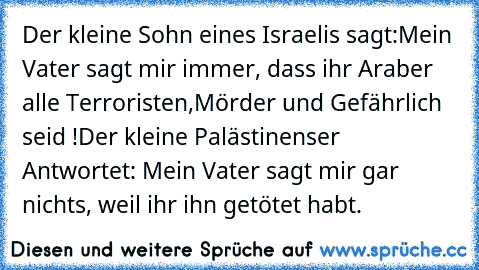 Der kleine Sohn eines Israelis sagt:
Mein Vater sagt mir immer, dass ihr Araber alle Terroristen,Mörder und Gefährlich seid !
Der kleine Palästinenser Antwortet: Mein Vater sagt mir gar nichts, weil ihr ihn getötet habt.