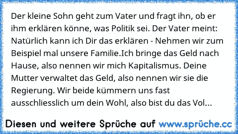 Der kleine Sohn geht zum Vater und fragt ihn, ob er ihm erklären könne, was Politik sei. Der Vater meint: Natürlich kann ich Dir das erklären - Nehmen wir zum Beispiel mal unsere Familie.
Ich bringe das Geld nach Hause, also nennen wir mich Kapitalismus. Deine Mutter verwaltet das Geld, also nennen wir sie die Regierung. Wir beide kümmern uns fast ausschliesslich um dein Wohl, also bist du das Vol...