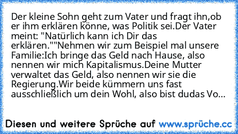 Der kleine Sohn geht zum Vater und fragt ihn,
ob er ihm erklären könne, was Politik sei.
Der Vater meint: "Natürlich kann ich Dir das erklären."
"Nehmen wir zum Beispiel mal unsere Familie:
Ich bringe das Geld nach Hause, also nennen wir mich Kapitalismus.
Deine Mutter verwaltet das Geld, also nennen wir sie die Regierung.
Wir beide kümmern uns fast ausschließlich um dein Wohl, also bist du
das...