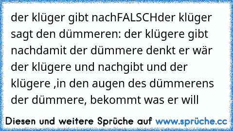 der klüger gibt nach
FALSCH
der klüger sagt den dümmeren: der klügere gibt nach
damit der dümmere denkt er wär der klügere und nachgibt und der klügere ,in den augen des dümmerens der dümmere, bekommt was er will