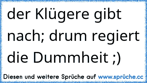 der Klügere gibt nach; drum regiert die Dummheit ;)