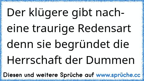 Der klügere gibt nach- eine traurige Redensart denn sie begründet die Herrschaft der Dummen