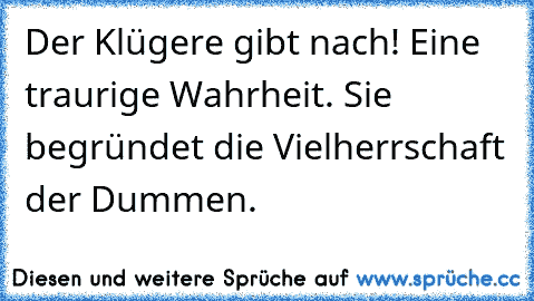 Der Klügere gibt nach! Eine traurige Wahrheit. Sie begründet die Vielherrschaft der Dummen.