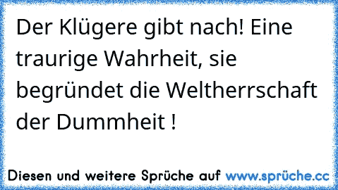 Der Klügere gibt nach! Eine traurige Wahrheit, sie begründet die Weltherrschaft der Dummheit !