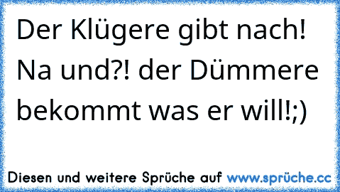 Der Klügere gibt nach! Na und?! der Dümmere bekommt was er will!;)