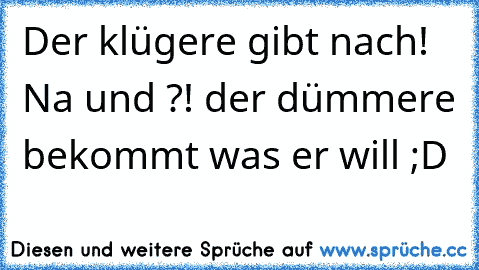 Der klügere gibt nach! Na und ?! der dümmere bekommt was er will ;D