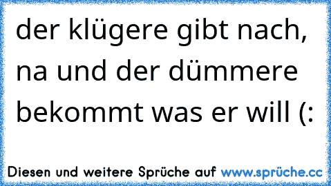 der klügere gibt nach, na und der dümmere bekommt was er will (: