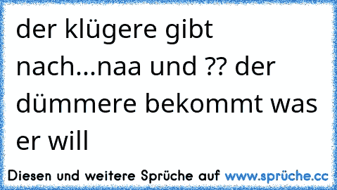 der klügere gibt nach...naa und ?? der dümmere bekommt was er will