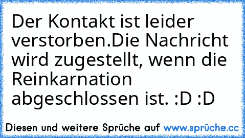 Der Kontakt ist leider verstorben.
Die Nachricht wird zugestellt, wenn die Reinkarnation abgeschlossen ist. :D :D