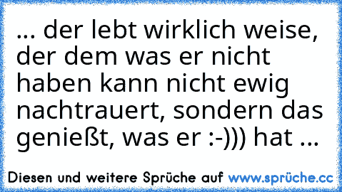 ... der lebt wirklich weise, der dem was er nicht haben kann nicht ewig nachtrauert, sondern das genießt, was er :-))) hat ...