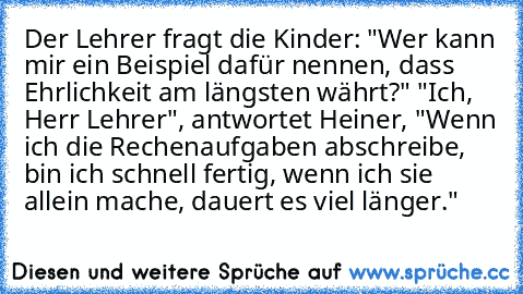 Der Lehrer fragt die Kinder: "Wer kann mir ein Beispiel dafür nennen, dass Ehrlichkeit am längsten währt?"
 "Ich, Herr Lehrer", antwortet Heiner, "Wenn ich die Rechenaufgaben abschreibe, bin ich schnell fertig, wenn ich sie allein mache, dauert es viel länger."